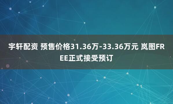 宇轩配资 预售价格31.36万-33.36万元 岚图FREE正式接受预订