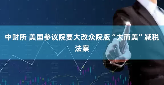 中财所 美国参议院要大改众院版“大而美”减税法案