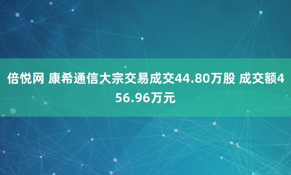 倍悦网 康希通信大宗交易成交44.80万股 成交额456.96万元
