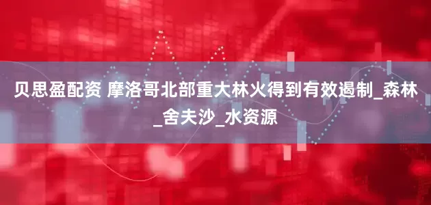 贝思盈配资 摩洛哥北部重大林火得到有效遏制_森林_舍夫沙_水资源