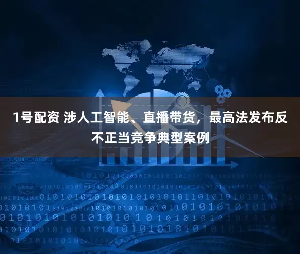 1号配资 涉人工智能、直播带货，最高法发布反不正当竞争典型案例