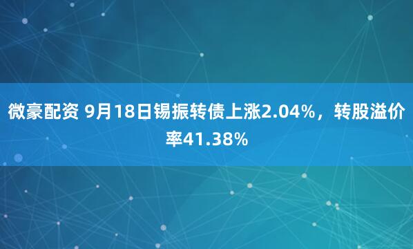 微豪配资 9月18日锡振转债上涨2.04%，转股溢价率41.38%