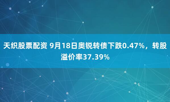 天织股票配资 9月18日奥锐转债下跌0.47%，转股溢价率37.39%