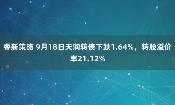 睿新策略 9月18日天润转债下跌1.64%，转股溢价率21.12%