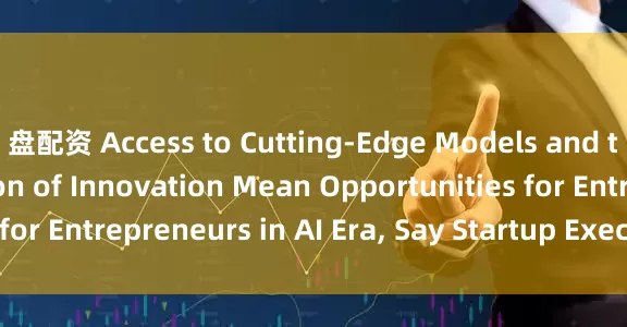 盘配资 Access to Cutting-Edge Models and the Democratization of Innovation Mean Opportunities for Entrepreneurs in AI Era, Say Startup Executives_搜狐网