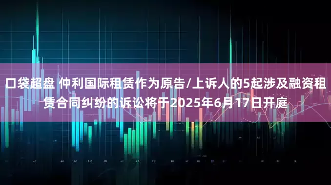 口袋超盘 仲利国际租赁作为原告/上诉人的5起涉及融资租赁合同纠纷的诉讼将于2025年6月17日开庭