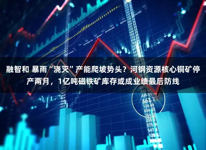 融智和 暴雨“浇灭”产能爬坡势头？河钢资源核心铜矿停产两月，1亿吨磁铁矿库存或成业绩最后防线