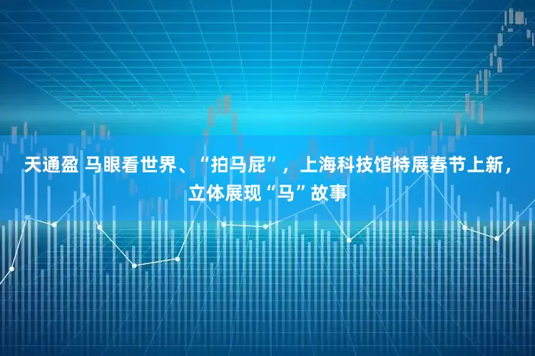 天通盈 马眼看世界、“拍马屁”，上海科技馆特展春节上新，立体展现“马”故事