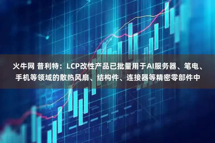 火牛网 普利特：LCP改性产品已批量用于AI服务器、笔电、手机等领域的散热风扇、结构件、连接器等精密零部件中