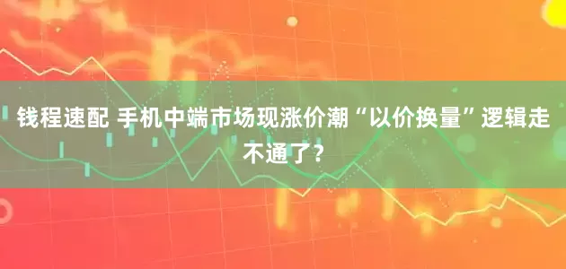 钱程速配 手机中端市场现涨价潮“以价换量”逻辑走不通了？