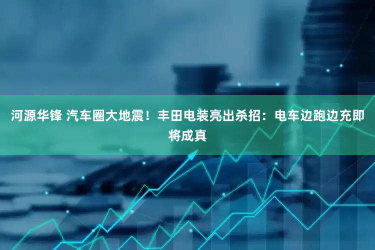 河源华锋 汽车圈大地震！丰田电装亮出杀招：电车边跑边充即将成真